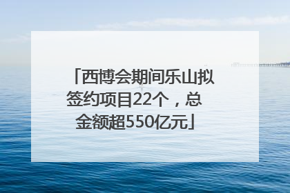 西博会期间乐山拟签约项目22个，总金额超550亿元