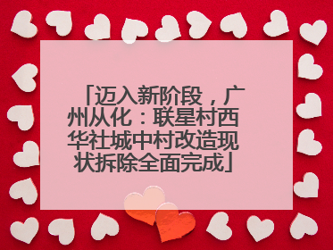 迈入新阶段，广州从化：联星村西华社城中村改造现状拆除全面完成