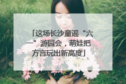 这场长沙童谣“六一”游园会，萌娃把方言玩出新高度