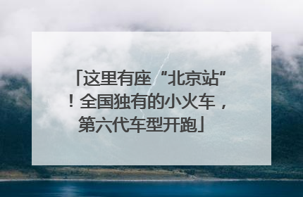 这里有座“北京站”！全国独有的小火车，第六代车型开跑