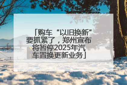 购车“以旧换新”要抓紧了，郑州宣布将暂停2025年汽车置换更新业务