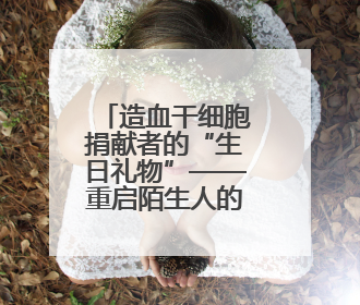 造血干细胞捐献者的“生日礼物”——重启陌生人的生命时钟