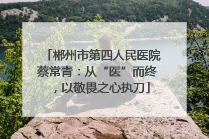 郴州市第四人民医院蔡常青：从“医”而终，以敬畏之心执刀