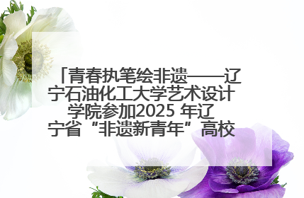 青春执笔绘非遗——辽宁石油化工大学艺术设计学院参加2025 年辽宁省“非遗新青年”高校优秀作品推荐活动