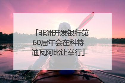 非洲开发银行第60届年会在科特迪瓦阿比让举行