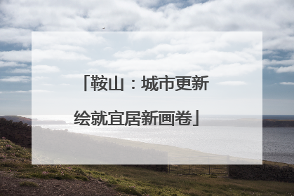 鞍山：城市更新绘就宜居新画卷