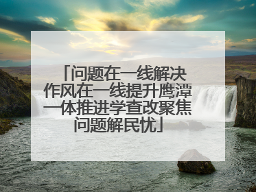 问题在一线解决 作风在一线提升鹰潭一体推进学查改聚焦问题解民忧