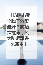 防晒霜哪个牌子效果最好？防晒霜推荐，风大防晒霜进来避雷