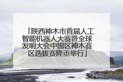 陕西神木市首届人工智能机器人大赛暨全球发明大会中国区神木赛区选拔赛隆重举行