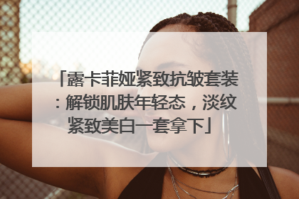露卡菲娅紧致抗皱套装：解锁肌肤年轻态，淡纹紧致美白一套拿下