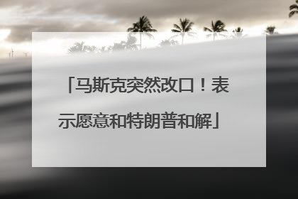 马斯克突然改口！表示愿意和特朗普和解