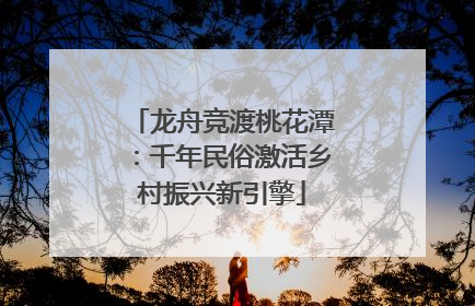 龙舟竞渡桃花潭：千年民俗激活乡村振兴新引擎