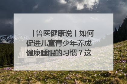 鲁医健康说丨如何促进儿童青少年养成健康睡眠的习惯？这份宝典快收藏