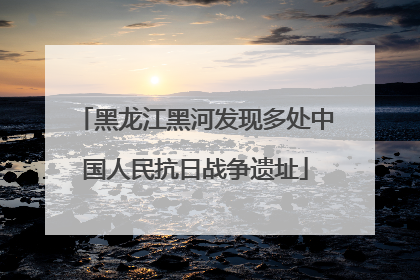 黑龙江黑河发现多处中国人民抗日战争遗址