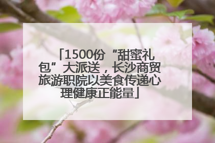 1500份“甜蜜礼包”大派送，长沙商贸旅游职院以美食传递心理健康正能量