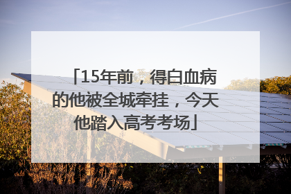 15年前，得白血病的他被全城牵挂，今天他踏入高考考场