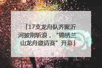 17支龙舟队齐聚沂河披荆斩浪，“锦绣兰山龙舟邀请赛”开幕