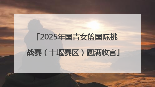 2025年国青女篮国际挑战赛（十堰赛区）圆满收官
