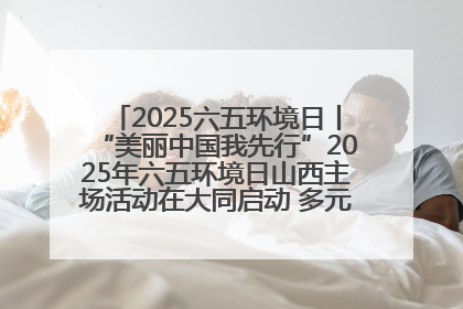 2025六五环境日丨“美丽中国我先行”2025年六五环境日山西主场活动在大同启动 多元形式绘就生态画卷