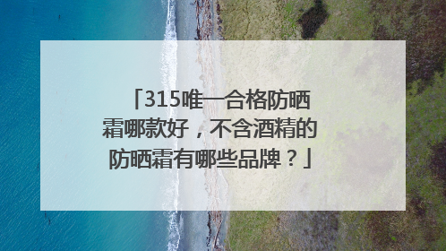315唯一合格防晒霜哪款好，不含酒精的防晒霜有哪些品牌？