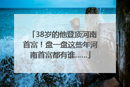 38岁的他登顶河南首富！盘一盘这些年河南首富都有谁……