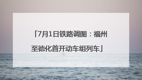 7月1日铁路调图：福州至德化首开动车组列车