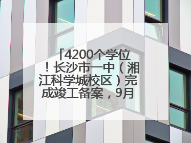 4200个学位！长沙市一中（湘江科学城校区）完成竣工备案，9月开学迎新