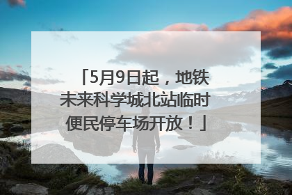 5月9日起，地铁未来科学城北站临时便民停车场开放！