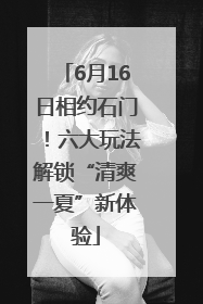 6月16日相约石门！六大玩法解锁“清爽一夏”新体验