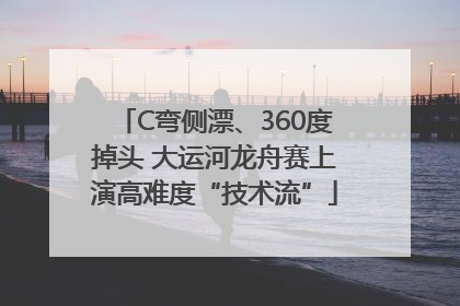 C弯侧漂、360度掉头 大运河龙舟赛上演高难度“技术流”