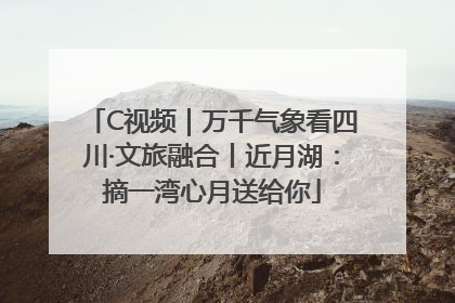 C视频｜万千气象看四川·文旅融合丨近月湖：摘一湾心月送给你