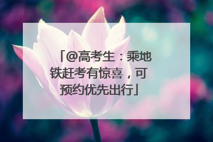 @高考生：乘地铁赶考有惊喜，可预约优先出行