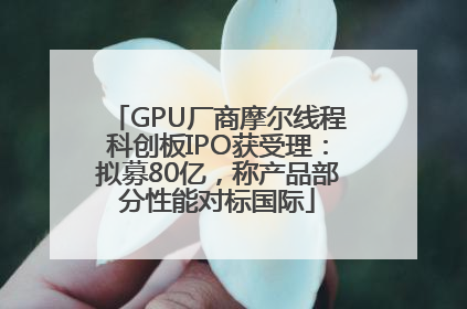 GPU厂商摩尔线程科创板IPO获受理：拟募80亿，称产品部分性能对标国际